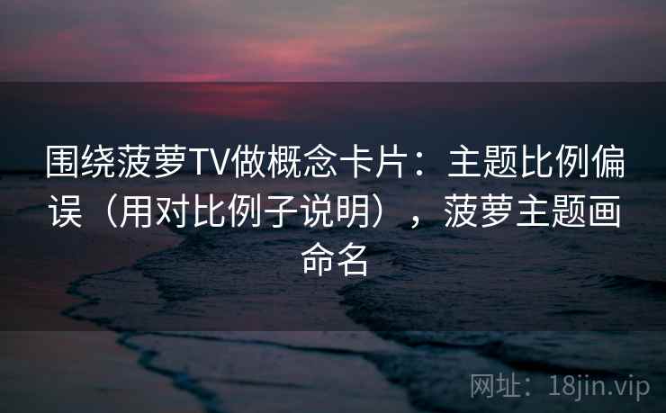 围绕菠萝TV做概念卡片：主题比例偏误（用对比例子说明），菠萝主题画命名