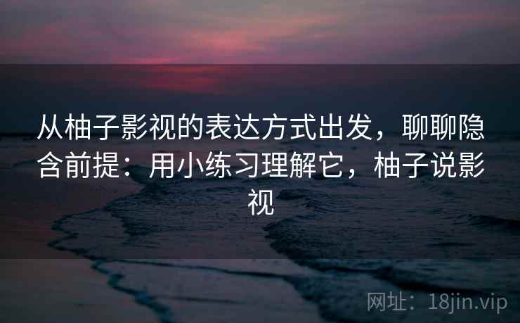 从柚子影视的表达方式出发，聊聊隐含前提：用小练习理解它，柚子说影视