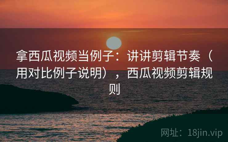 拿西瓜视频当例子：讲讲剪辑节奏（用对比例子说明），西瓜视频剪辑规则