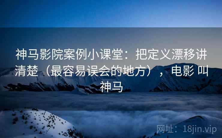 神马影院案例小课堂：把定义漂移讲清楚（最容易误会的地方），电影 叫神马