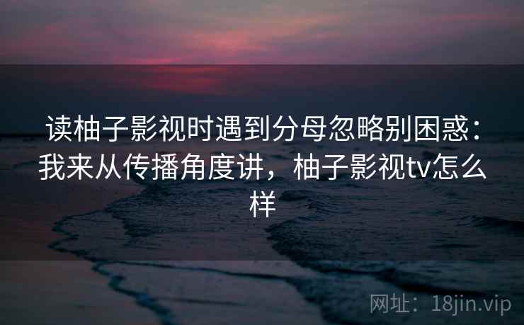读柚子影视时遇到分母忽略别困惑：我来从传播角度讲，柚子影视tv怎么样