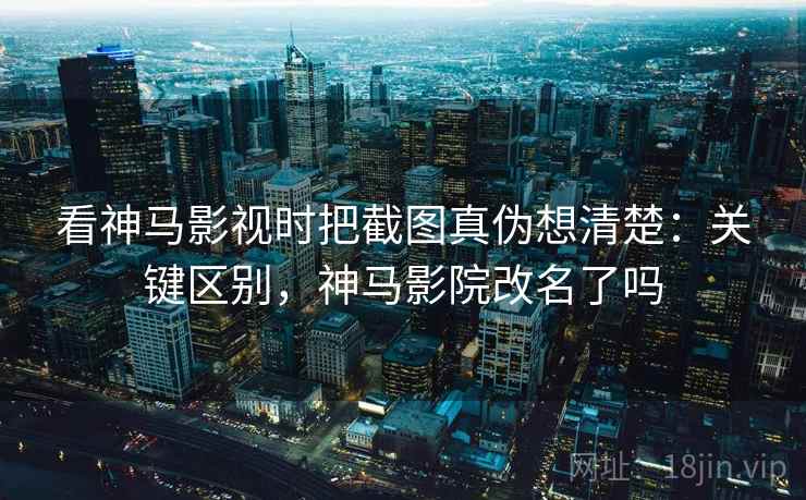 看神马影视时把截图真伪想清楚：关键区别，神马影院改名了吗