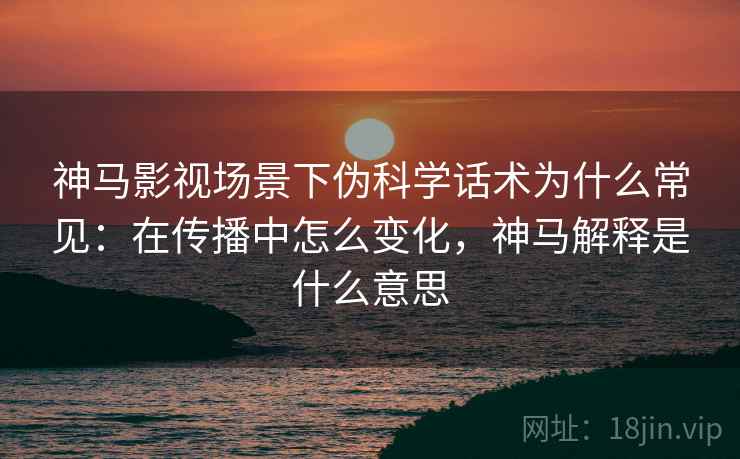 神马影视场景下伪科学话术为什么常见：在传播中怎么变化，神马解释是什么意思