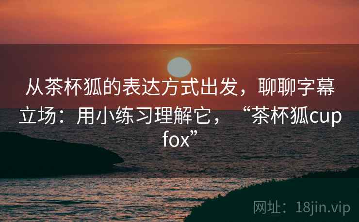从茶杯狐的表达方式出发,聊聊字幕立场:用小练习理解它,“茶杯狐cupfox” 从茶杯狐的表达方式出发,聊聊字幕立场:用小练习理解它,“茶杯狐cupfox”